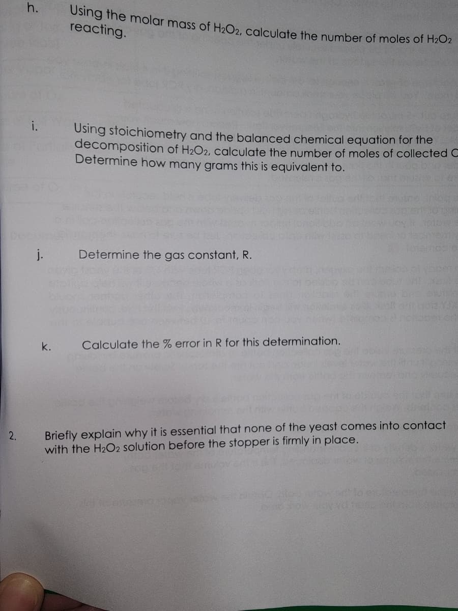 2.
h.
i.
j.
k.
Using the molar mass of H2O2, calculate the number of moles of H₂O2
reacting.
Using stoichiometry and the balanced chemical equation for the
decomposition of H₂O2, calculate the number of moles of collected C
Determine how many grams this is equivalent to.
Determine the gas constant, R.
Calculate the % error in R for this determination.
Briefly explain why it is essential that none of the yeast comes into contact
with the H₂O2 solution before the stopper is firmly in place.