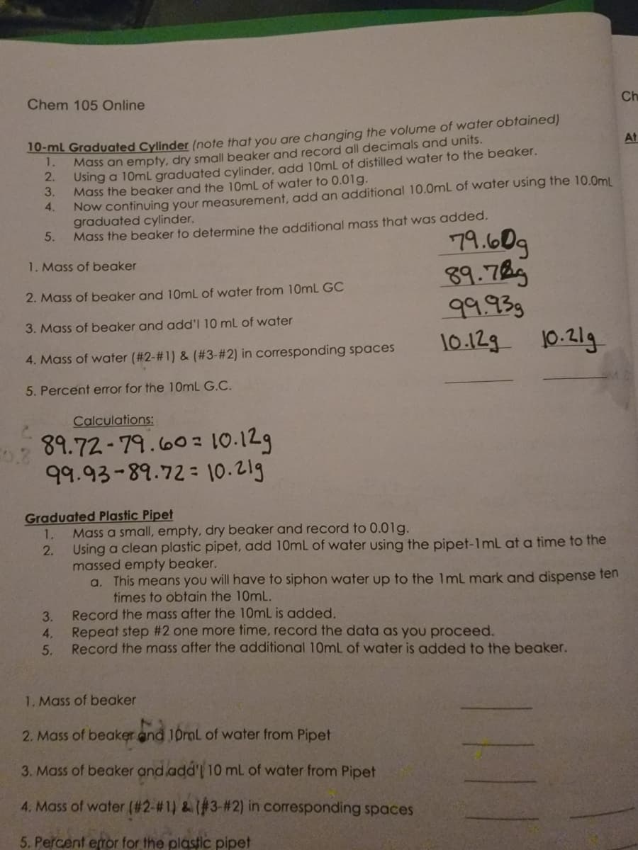 Chem 105 Online
10-ml Graduated Cylinder (note that you are changing the volume of water obtained)
Mass an empty, dry small beaker and record all decimals and units.
1.
2.
Using a 10mL graduated cylinder, add 10mL of distilled water to the beaker.
Mass the beaker and the 10mL of water to 0.01g.
3.
4.
Now continuing your measurement, add an additional 10.0mL of water using the 10.0mL
graduated cylinder.
Mass the beaker to determine the additional mass that was added.
5.
1. Mass of beaker
2. Mass of beaker and 10mL of water from 10mL GC
3. Mass of beaker and add'l 10 mL of water
4. Mass of water (#2-#1) & (#3-#2) in corresponding spaces
5. Percent error for the 10mL G.C.
Calculations:
89.72-79.60
99.93-89.72
10.12g
10.21g
3.
4.
5.
Graduated Plastic Pipet
1. Mass a small, empty, dry beaker and record to 0.01g.
2.
Using a clean plastic pipet, add 10mL of water using the pipet-1mL at a time to the
massed empty beaker.
a. This means you will have to siphon water up to the 1mL mark and dispense ten
times to obtain the 10mL.
79.60g
89.789
99.93g
10.12g 10.21g
Record the mass after the 10mL is added.
Repeat step #2 one more time, record the data as you proceed.
Record the mass after the additional 10mL of water is added to the beaker.
1. Mass of beaker
2. Mass of beaker and 10mL of water from Pipet
3. Mass of beaker and add'l 10 mL of water from Pipet
4. Mass of water (#2-#1) & (#3-#2) in corresponding spaces
5. Percent error for the plastic pipet
Ch
At