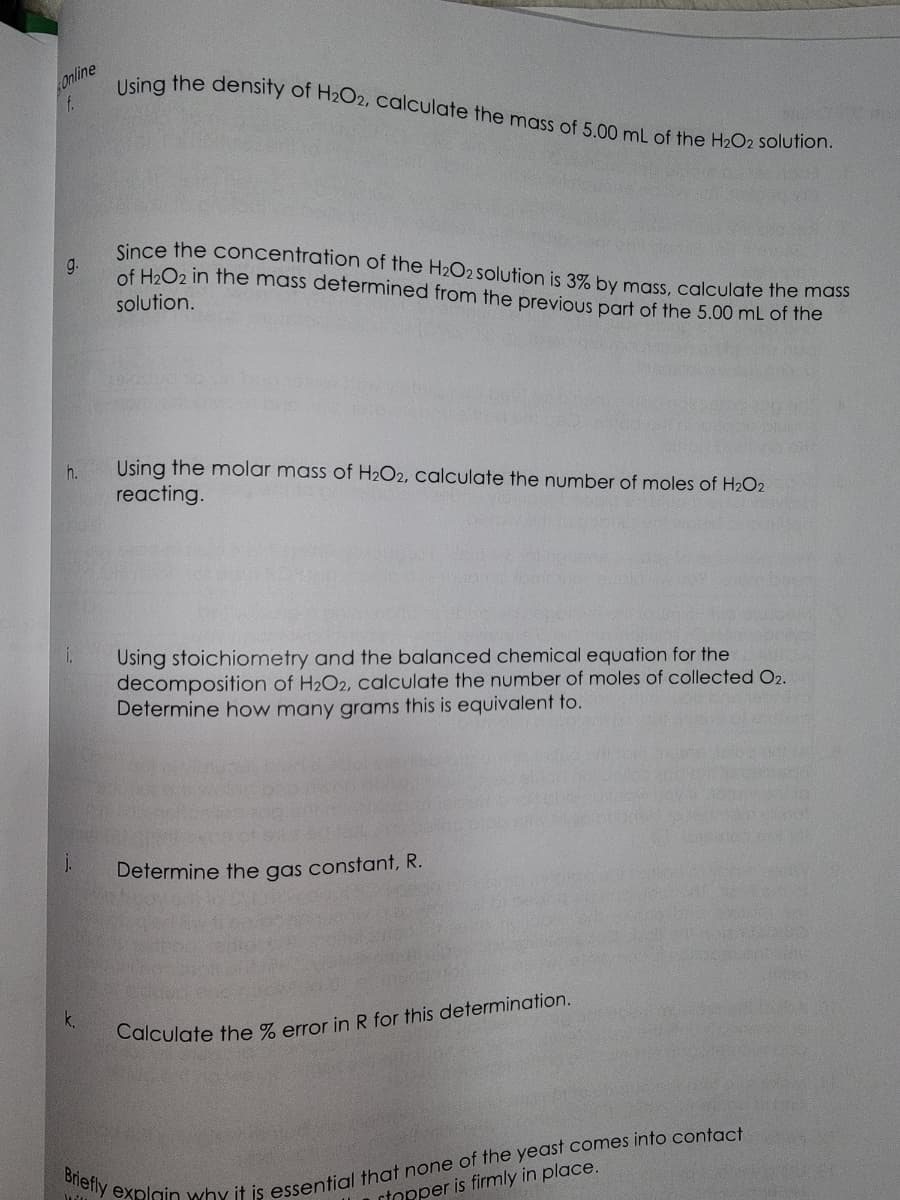 Online
f.
g.
h.
i.
j.
k.
Using the density of H2O2, calculate the mass of 5.00 mL of the H₂O2 solution.
Since the concentration of the H2O2 solution is 3% by mass, calculate the mass
of H₂O2 in the mass determined from the previous part of the 5.00 mL of the
solution.
Using the molar mass of H₂O2, calculate the number of moles of H₂O2
reacting.
Using stoichiometry and the balanced chemical equation for the
decomposition of H₂O2, calculate the number of moles of collected O2.
Determine how many grams this is equivalent to.
Determine the gas constant, R.
Calculate the % error in R for this determination.
Briefly explain why it is essential that none of the yeast comes into contact
stopper is firmly in place.