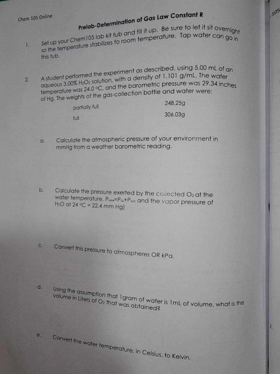 Chem 105 Online
1.
2.
Prelab-Determination of Gas Law Constant R
so the temperature stabilizes to room temperature. Tap water can go in
Set up your Chem 105 lab kit tub and fill it up. Be sure to let it sit overnight
this tub.
A student performed the experiment as described, using 5.00 mL of an
aqueous 3.00% H₂O2 solution, with a density of 1.101 g/mL. The water
temperature was 24.0 °C, and the barometric pressure was 29.34 inches
of Hg. The weights of the gas-collection bottle and water were:
248.25g
partially full
full
306.03g
a.
b.
C.
d.
e.
Calculate the atmospheric pressure of your environment in
mmHg from a weather barometric reading.
Calculate the pressure exerted by the collected O2 at the
water temperature. Pota-Po,+PH,o and the vapor pressure of
H₂O at 24 °C = 22.4 mm Hg)
Convert this pressure to atmospheres OR kPa.
Using the assumption that 1gram of water is 1mL of volume, what is the
volume in Liters of O2 that was obtained?
Convert the water temperature, in Celsius, to Kelvin.
105