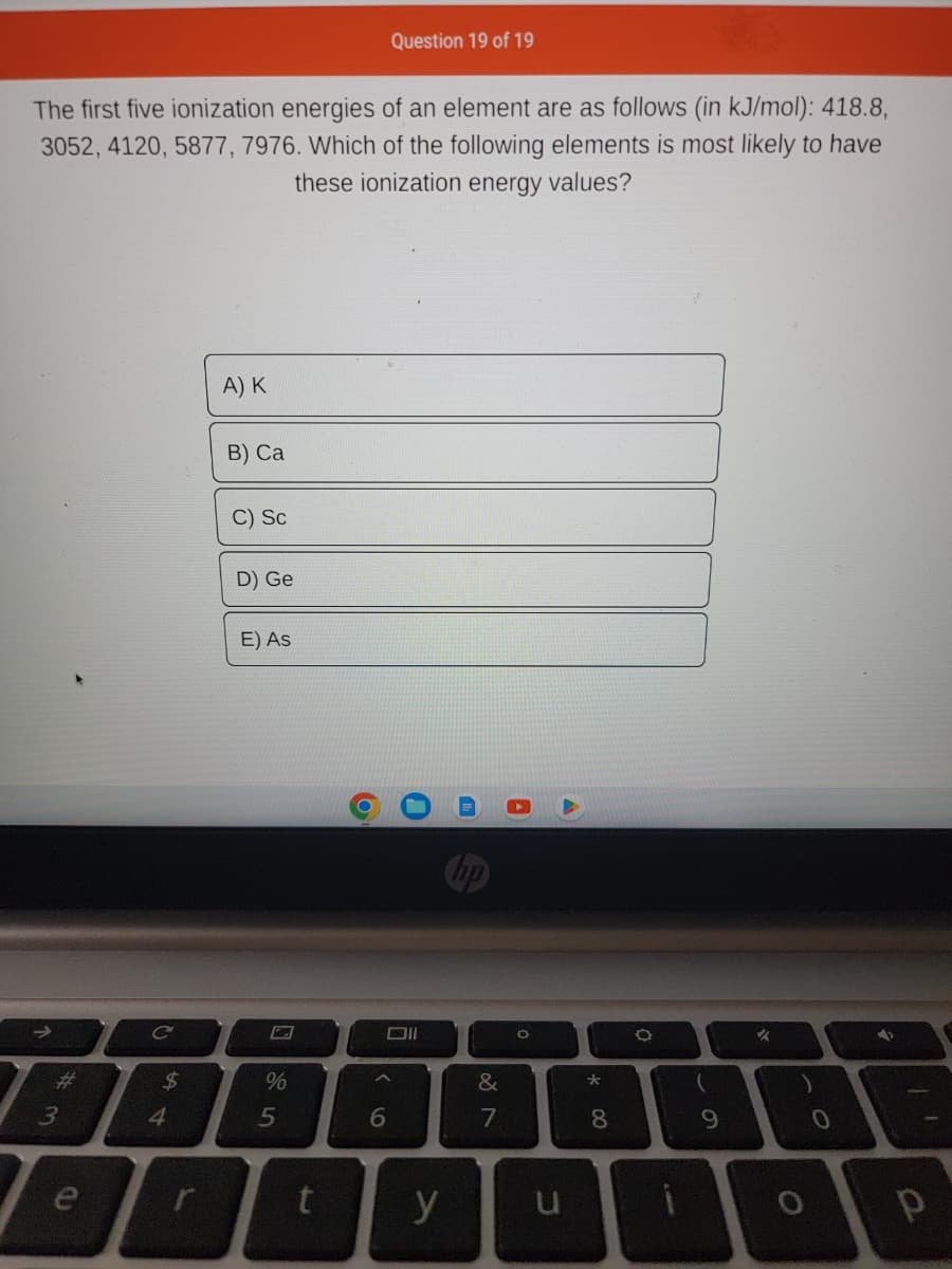 The first five ionization energies of an element are as follows (in kJ/mol): 418.8,
3052, 4120, 5877, 7976. Which of the following elements is most likely to have
these ionization energy values?
#m
3
e
C
544
$
A) K
B) Ca
C) Sc
D) Ge
E) As
%
5
2
^
Question 19 of 19
6
y
&
7
8
O
8
O
(
9
✓
O
0
4
11
Р