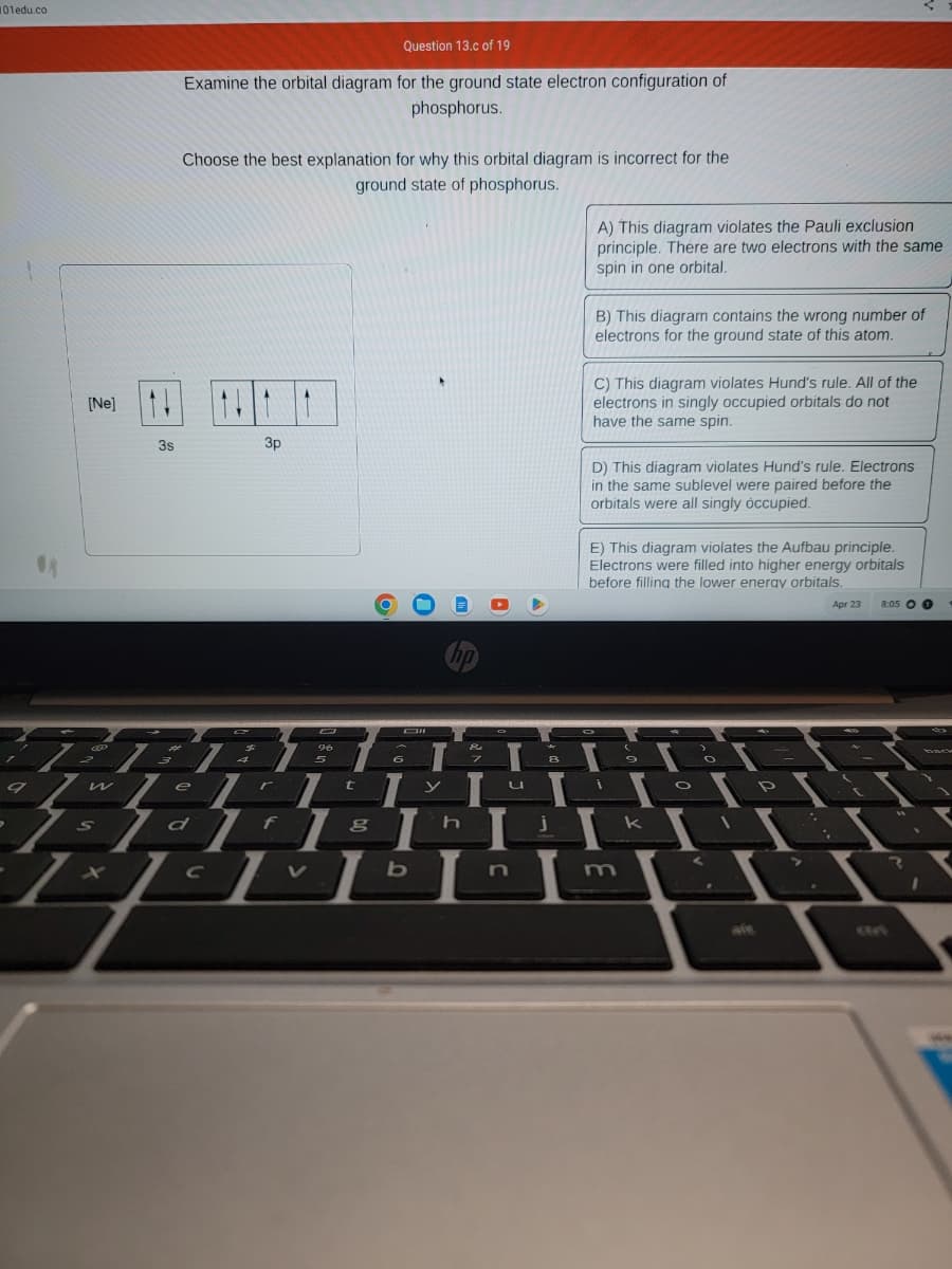 101edu.co
9
A
[Ne] 11
w
S
7-
3s
H
3
Question 13.c of 19
Examine the orbital diagram for the ground state electron configuration of
phosphorus.
Choose the best explanation for why this orbital diagram is incorrect for the
ground state of phosphorus.
1
$
e
3p
96
r
5
O
Oll
6
hp
L
7
t
8
h
j
FYL
I
d1f1 I
Th
EL
II
с
b
8
A) This diagram violates the Pauli exclusion
principle. There are two electrons with the same
spin in one orbital.
B) This diagram contains the wrong number of
electrons for the ground state of this atom.
C) This diagram violates Hund's rule. All of the
electrons in singly occupied orbitals do not
have the same spin.
D) This diagram violates Hund's rule. Electrons
in the same sublevel were paired before the
orbitals were all singly occupied.
E) This diagram violates the Aufbau principle.
Electrons were filled into higher energy orbitals
before filling the lower energy orbitals.
N
I
9
k
O
H
Apr 23 8:05 0