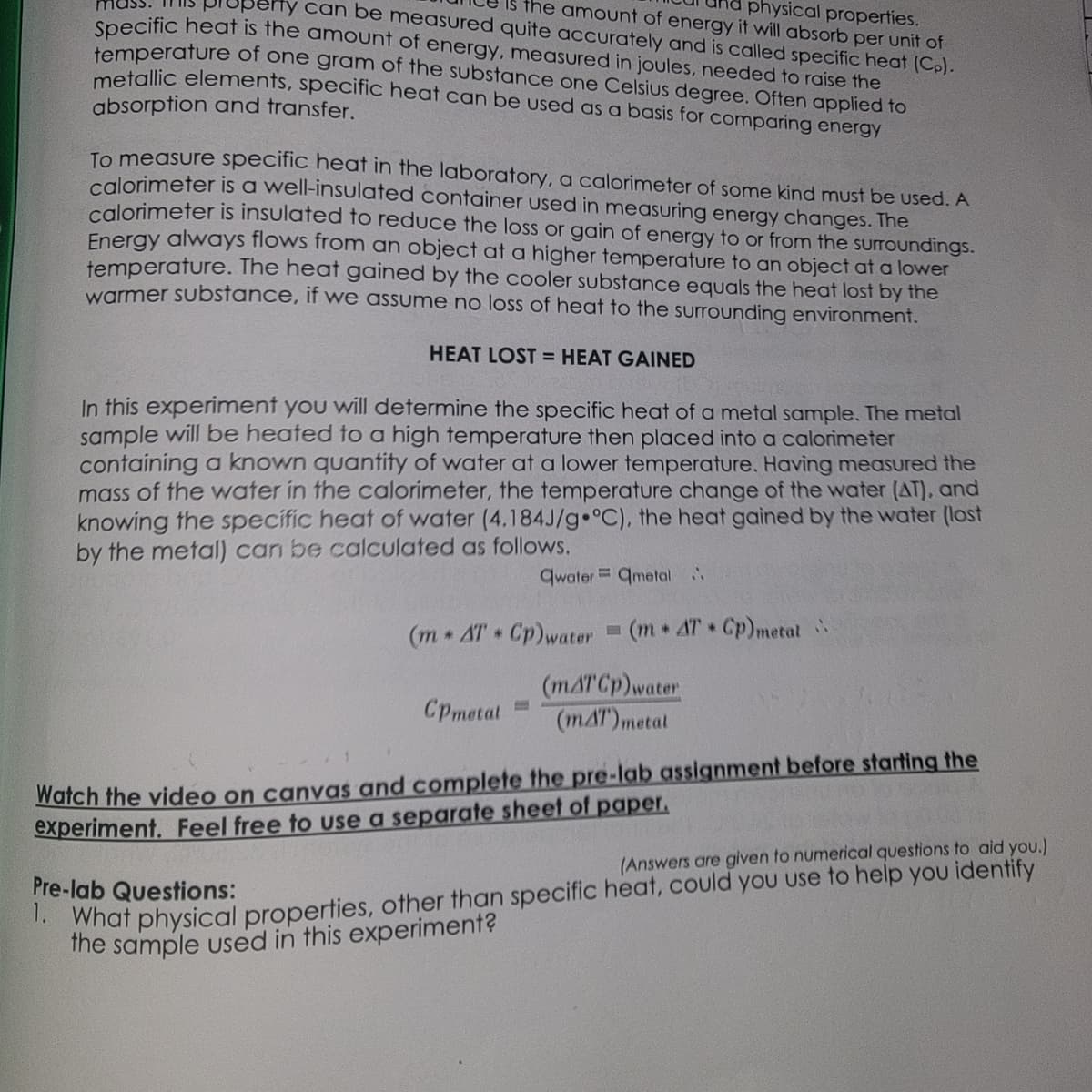 Is the amount of energy it will absorb per unit of
physical properties.
erty can be measured quite accurately and is called specific heat (Cp).
Specific heat is the amount of energy, measured in joules, needed to raise the
temperature of one gram of the substance one Celsius degree. Often applied to
metallic elements, specific heat can be used as a basis for comparing energy
absorption and transfer.
To measure specific heat in the laboratory, a calorimeter of some kind must be used. A
calorimeter is a well-insulated container used in measuring energy changes. The
calorimeter is insulated to reduce the loss or gain of energy to or from the surroundings.
Energy always flows from an object at a higher temperature to an object at a lower
temperature. The heat gained by the cooler substance equals the heat lost by the
warmer substance, if we assume no loss of heat to the surrounding environment.
HEAT LOST = HEAT GAINED
In this experiment you will determine the specific heat of a metal sample. The metal
sample will be heated to a high temperature then placed into a calorimeter
containing a known quantity of water at a lower temperature. Having measured the
mass of the water in the calorimeter, the temperature change of the water (AT), and
knowing the specific heat of water (4.184J/g °C), the heat gained by the water (lost
by the metal) can be calculated as follows.
qwater qmetal..
(m* AT Cp) water (m* AT Cp) metal
*
*
CPmetal=
(mAT Cp) water
(mAT) metal
Watch the video on canvas and complete the pre-lab assignment before starting the
experiment. Feel free to use a separate sheet of paper.
Pre-lab Questions:
(Answers are given to numerical questions to aid you.)
1. What physical properties, other than specific heat, could you use to help you identify
the sample used in this experiment?