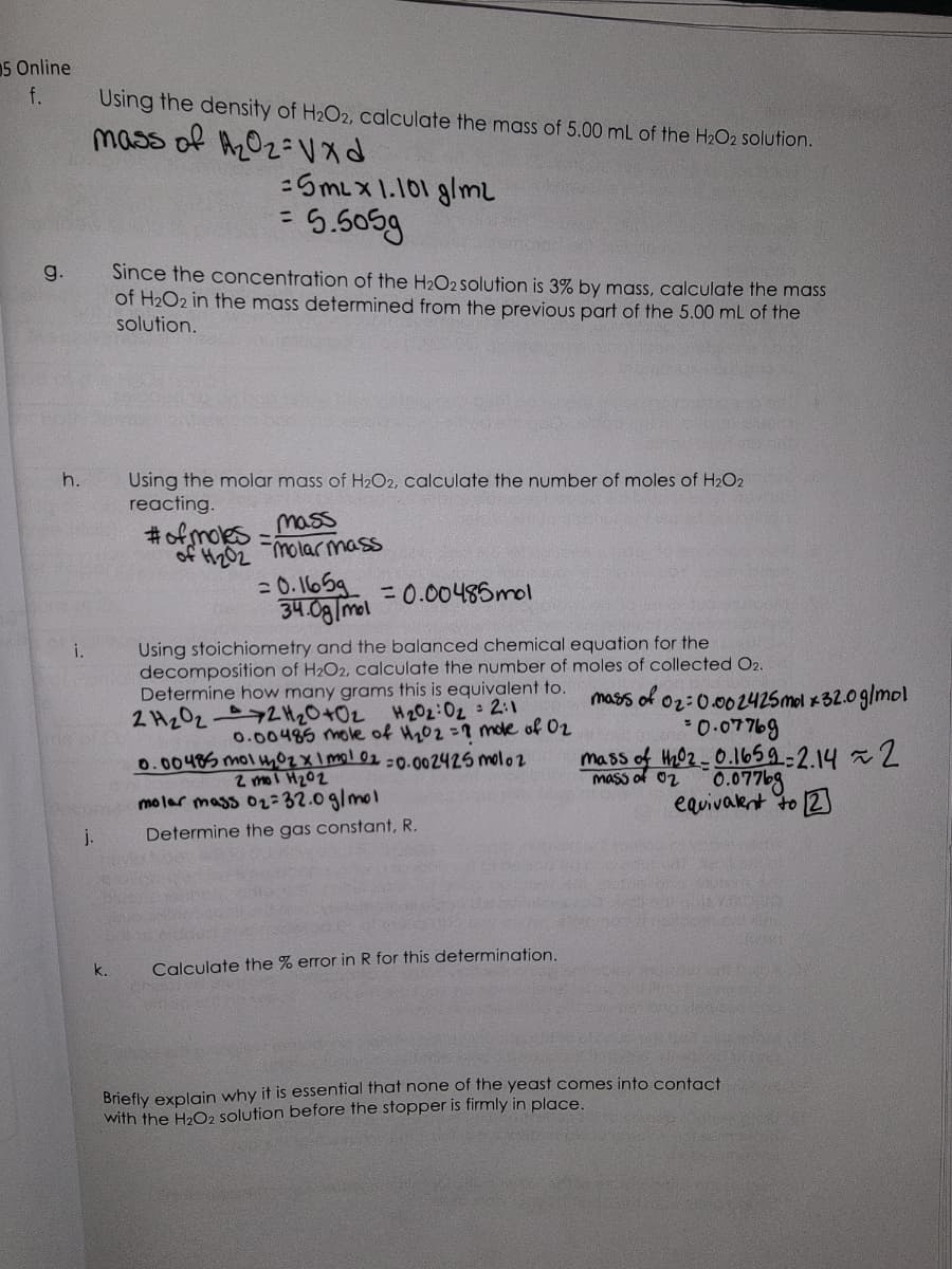 5 Online
f.
g.
h.
i.
Using the density of H₂O2, calculate the mass of 5.00 mL of the H₂O2 solution.
mass of ₂02Vxd
j.
me of d
Since the concentration of the H₂O2 solution is 3% by mass, calculate the mass
of H₂O2 in the mass determined from the previous part of the 5.00 mL of the
solution.
k.
=SML x 1.101 g/m2
= 5.505g
Using the molar mass of H₂O2, calculate the number of moles of H₂O2
reacting.
#of moles
noves
CLIC
SPICY
mass
of H₂02 molar mass
=0.1659
34.0g/mol
= 0.00485mol
Using stoichiometry and the balanced chemical equation for the
decomposition of H2O2, calculate the number of moles of collected O2.
Determine how many grams this is equivalent to.
2 H₂022 H₂0 +0₂
H₂02:0₂ 2:1
0.00485 mole of H₂02 = 7 mole of 02
0.00485 mol 102 x 1 mol 02 -0.002425 moloz
2 mol H₂02
molar mass 0₂ 32.0 g/mol
Determine the gas constant, R.
Calculate the % error in R for this determination.
mass of 02:0.002425 mol x32.0 g/mol
= 0.07769
mass of th02-0.1659=2.14 ~ 2
0.07769
equivalent to 2
mass of 02
Briefly explain why it is essential that none of the yeast comes into contact
with the H₂O2 solution before the stopper is firmly in place.