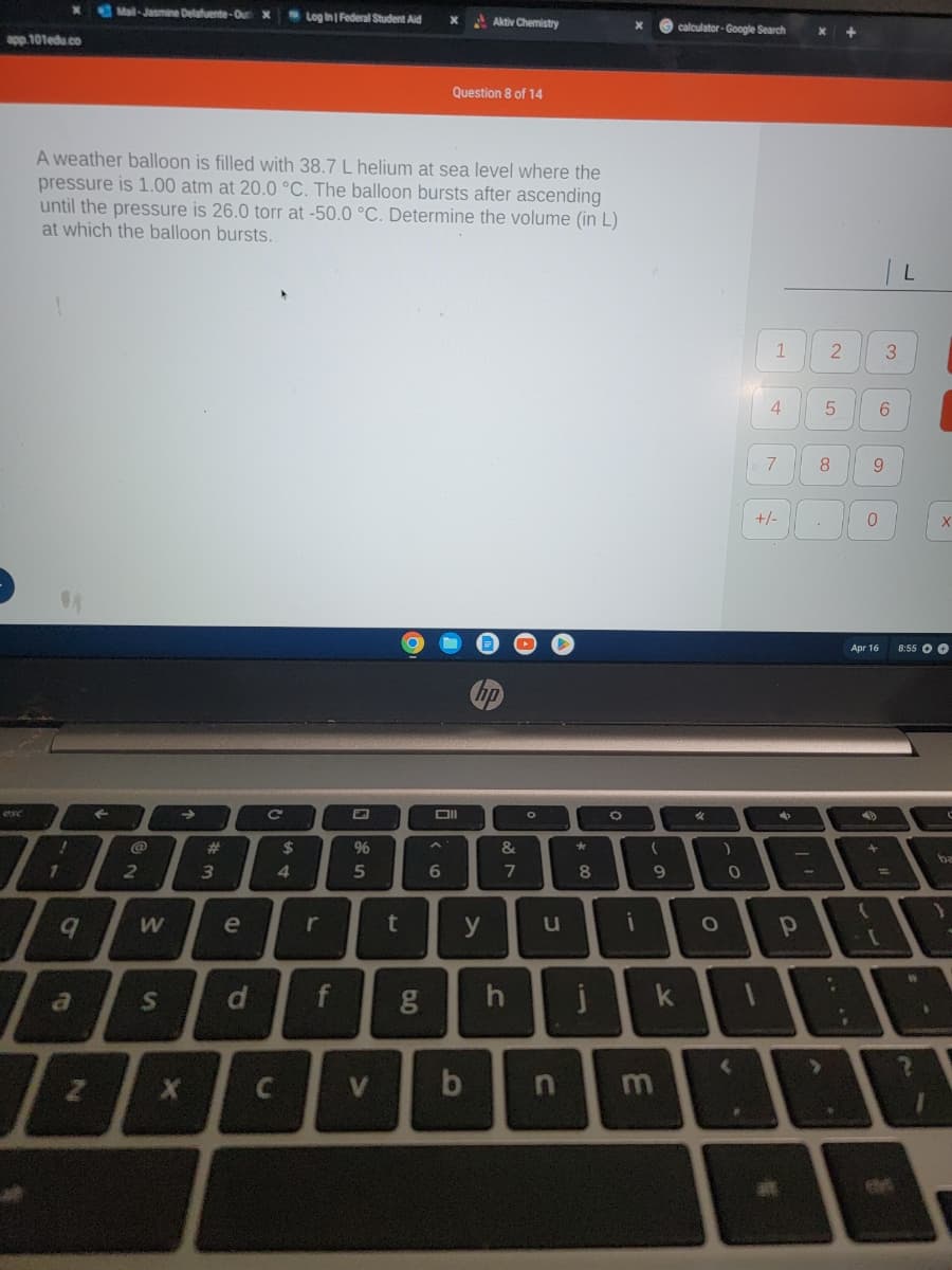 app.101edu.co
x
!
1
9
a
Mail-Jasmine Delafuente-Out X
A weather balloon is filled with 38.7 L helium at sea level where the
pressure is 1.00 atm at 20.0 °C. The balloon bursts after ascending
until the pressure is 26.0 torr at -50.0 °C. Determine the volume (in L)
at which the balloon bursts.
N
2
W
→
w #
X
3
e
S d
C
C
$
Log In | Federal Student Aid
4
r
f
96
5
V
6.
g
X
A
6
Question 8 of 14
U
Oll
t y
Aktiv Chemistry
b
hp
&
87
7
h
O
O
u
*
8
j
O
(
9
calculator-Google Search
D
i
k
m
O
)
0
1
#
1 2
4
7
+/-
at
x
4
р
5
8
300
:
09
6
3
9
Apr 16
(
L
X
8:55 00
W
ba
>