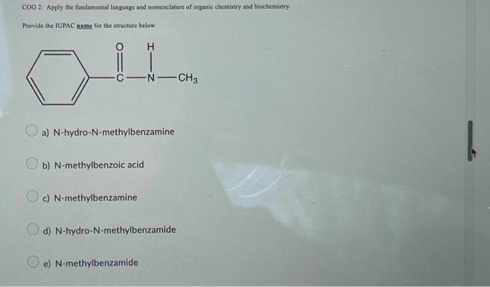 COG 2: Apply the fundamental language and nomenclature of organic chemistry and biochemistry.
Provide the IUPAC name for the structure below
C-N-CH3
H
a) N-hydro-N-methylbenzamine
b) N-methylbenzoic acid
c) N-methylbenzamine
d) N-hydro-N-methylbenzamide
e) N-methylbenzamide