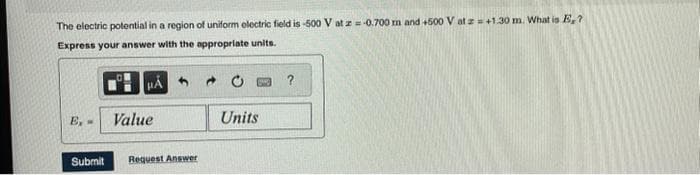 The electric potential in a region of uniform electric field is -500 V at z = -0.700 m and +500 V at z = +1.30 m. What is E,?
Express your answer with the appropriate units.
HA
E, -
Value
Submit Request Answer
Units