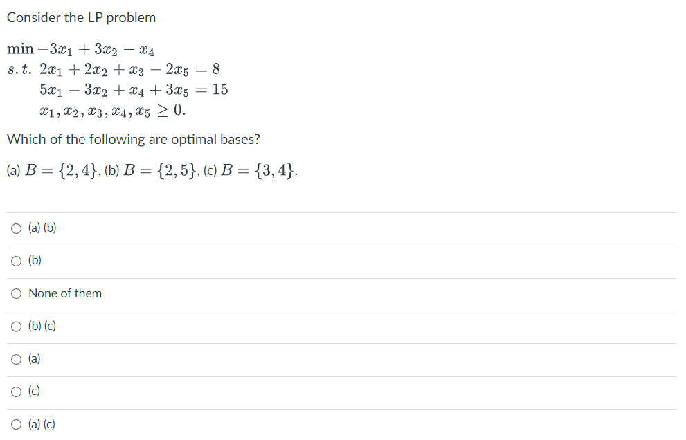 Consider the LP problem
min 3x1 + 3x2 - x4
s. t. 2x1 + 2x2 + x3 - 2x5 = 8
5x13x₂ + x4 + 3x5 = 15
X1, X2, x3, x4, x5 ≥ 0.
Which of the following are optimal bases?
(a) B = {2,4}, (b) B = {2, 5}, (c) B = {3,4}.
O (a) (b)
(b)
O None of them
O (b) (c)
O (a)
O (c)
(a) (c)