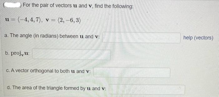 For the pair of vectors u and v, find the following:
u = (-4,4,7), v = (2, -6,3)
a. The angle (in radians) between u and v:
b. proj, u:
c. A vector orthogonal to both u and v:
d. The area of the triangle formed by u and v:
help (vectors)