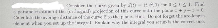 Consider the curve given by z(t) = (t, t², 1) for 0 ≤ t ≤ 1. Find
a parametrization of the (orthognal) projection of this curve onto the plane x + y + z = 0.
Calculate the average distance of the curve a to the plane. Hint: Do not forget the arc-length
element when you set up the integral. Explain why the integral you setup is the correct one.