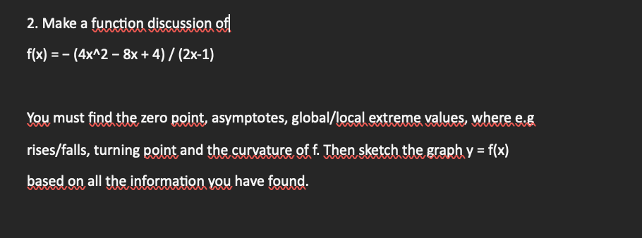 2. Make a function discussion of
f(x) = -(4x^2 - 8x + 4) / (2x-1)
You must find the zero point, asymptotes, global/local extreme values, where e.g
rises/falls, turning point and the curvature of f. Then sketch the graph y = f(x)
based on all the information you have found.