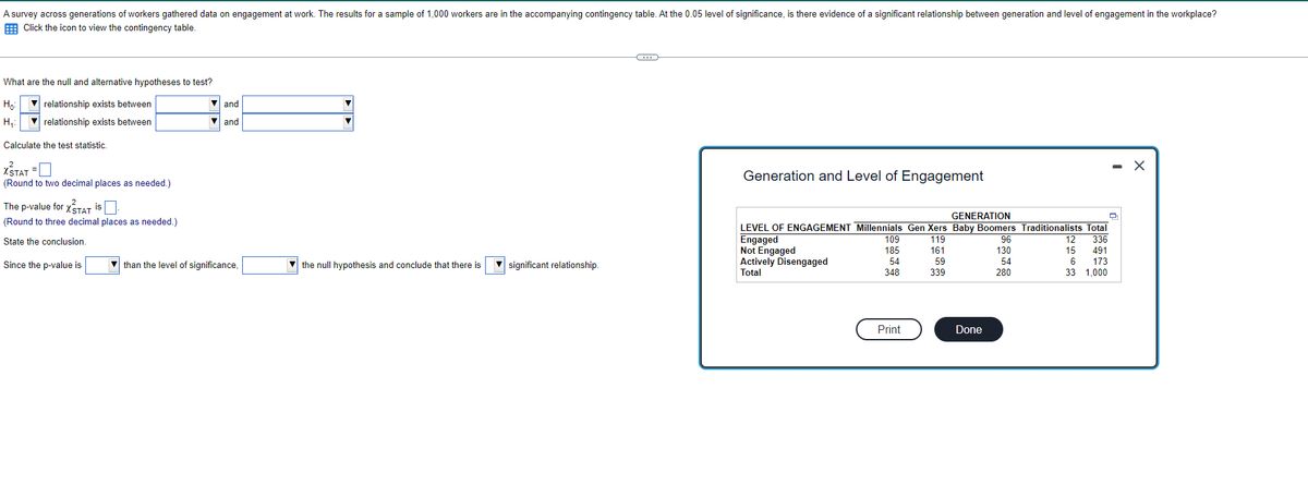 A survey across generations of workers gathered data on engagement at work. The results for a sample of 1,000 workers are in the accompanying contingency table. At the 0.05 level of significance, is there evidence of a significant relationship between generation and level of engagement in the workplace?
Click the icon to view the contingency table.
What are the null and alternative hypotheses to test?
но
▼relationship exists between
relationship exists between
H₂₁:
Calculate the test statistic.
XSTAT = 0
(Round to two decimal places as needed.)
The p-value for XSTAT is
(Round to three decimal places as needed.)
State the conclusion.
Since the p-value is
is.
and
▼and
than the level of significance,
the null hypothesis and conclude that there is
significant relationship.
C
Generation and Level of Engagement
GENERATION
LEVEL OF ENGAGEMENT Millennials Gen Xers Baby Boomers Traditionalists Total
Engaged
119
12 336
161
15
491
59
6
173
339
33 1,000
Not Engaged
Actively Disengaged
Total
109
185
54
348
Print
Done
96
130
54
280
- X