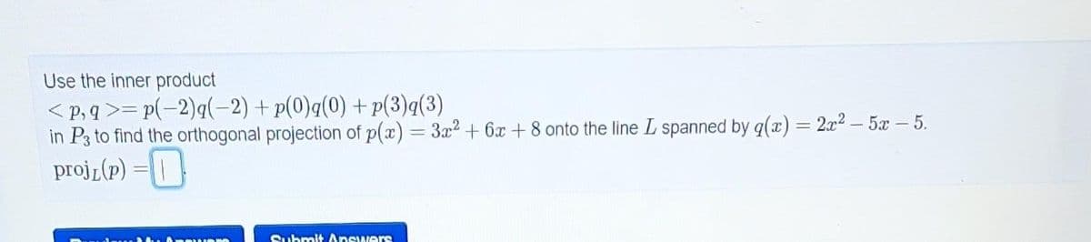 Use the inner product
<p,q>=p(-2)q(-2) + p(0)q(0) +p(3)q(3)
in P3 to find the orthogonal projection of p(x) = 3x² + 6x + 8 onto the line L spanned by g(x) = 2x² – 5x – 5.
projL(P) =
Submit Answers