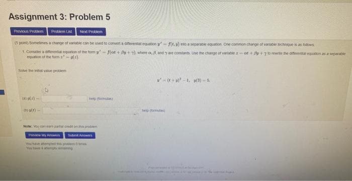 Assignment 3: Problem 5
Previous Problem Problem List Next Problem
(1 point) Sometimes a change of variable can be used to convert a differential equation yf(t.s) into a separable equation. One common change of variable technique is as follows
1. Consider a differential equation of the form yf(ot+By+), where a, 8, and y are constants. Use the change of variable zat+ y + to rewrite the differential equation as a separable
equation of the form a (2)
Solve the initial value problem
(a)(2)-
(D) (1)
help (formulas)
Nota: You can earn partar credit on this problem
Preview My Answers Submit Answers
You have attempted to pred mes
You have & atempting
help dormatas)
(+)-1, (3)-&