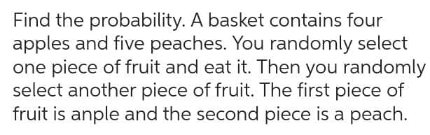 Find the probability. A basket contains four
apples and five peaches. You randomly select
one piece of fruit and eat it. Then you randomly
select another piece of fruit. The first piece of
fruit is anple and the second piece is a peach.