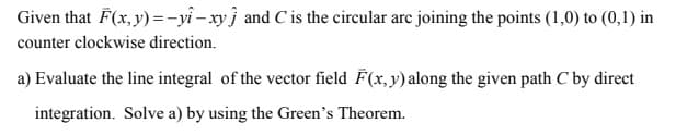 Given that F(x, y)=-yi-xyj and C is the circular arc joining the points (1,0) to (0,1) in
counter clockwise direction.
a) Evaluate the line integral of the vector field F(x, y) along the given path C by direct
integration. Solve a) by using the Green's Theorem.