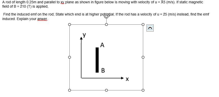 A rod of length 0.25m and parallel to XX plane as shown in figure below is moving with velocity of u = X5 (m/s). If static magnetic
field of B = 210 (T) is applied,
Find the induced emf on the rod; State which end is at higher potatial; If the rod has a velocity of u = 25 (m/s) instead, find the emf
induced. Explain your anwer.
A
B
X