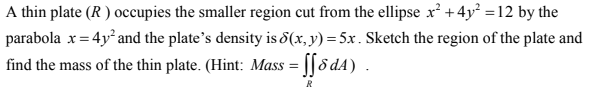 A thin plate (R) occupies the smaller region cut from the ellipse x² + 4y² = 12 by the
parabola x = 4y² and the plate's density is 8(x, y) = 5x. Sketch the region of the plate and
find the mass of the thin plate. (Hint: Mass = ff8d4)
R