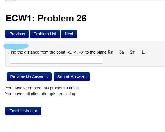 ECW1: Problem 26
Previous
Problem List
Next
Find the distance from the point (-5, -1, -3) to the plane 5x + 3y + 2z = 1
Preview My Answers
Submit Answers
You have attempted this problem 0 times.
You have unlimited attempts remaining.
Email instructor
