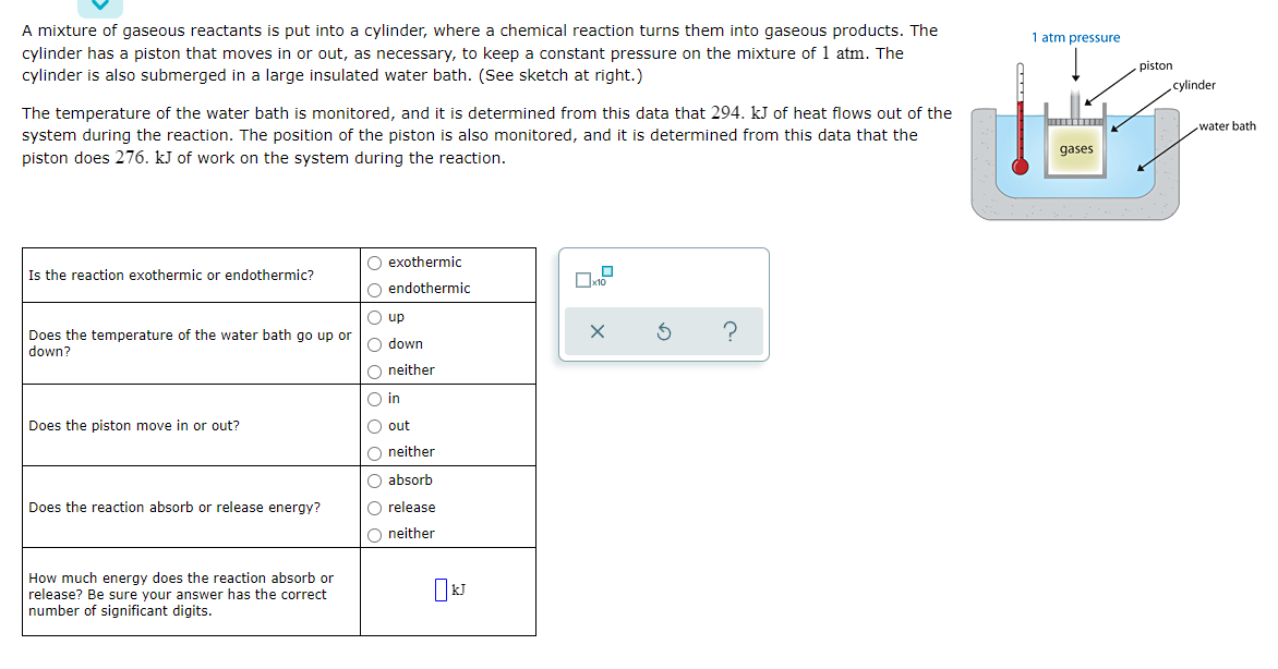 A mixture of gaseous reactants is put into a cylinder, where a chemical reaction turns them into gaseous products. The
cylinder has a piston that moves in or out, as necessary, to keep a constant pressure on the mixture of 1 atm. The
1 atm pressure
piston
cylinder is also submerged in a large insulated water bath. (See sketch at right.)
cylinder
The temperature of the water bath is monitored, and it is determined from this data that 294. kJ of heat flows out of the
system during the reaction. The position of the piston is also monitored, and it is determined from this data that the
piston does 276. kJ of work on the system during the reaction.
water bath
gases
O exothermic
Is the reaction exothermic or endothermic?
O endothermic
O up
Does the temperature of the water bath go up or
down?
O down
O neither
O in
Does the piston move in or out?
O out
O neither
O absorb
Does the reaction absorb or release energy?
O release
O neither
How much energy does the reaction absorb or
release? Be sure your answer has the correct
number of significant digits.
