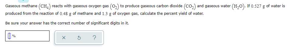 Gaseous methane (CH,) reacts with gaseous oxygen gas (0,) to produce gaseous carbon dioxide (Co,) and gaseous water (H,0). If 0.527 g of water is
produced from the reaction of 0.48 g of methane and 1.3 g of oxygen gas, calculate the percent yield of water.
Be sure your answer has the correct number of significant digits in it.
