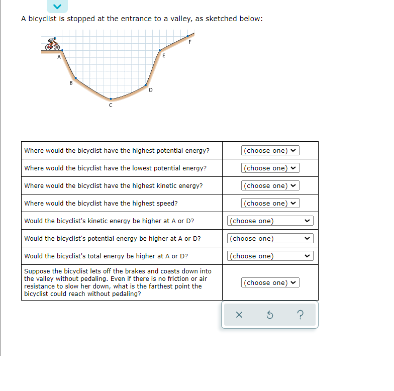 A bicyclist is stopped at the entrance to a valley, as sketched below:
A
B
D
Where would the bicyclist have the highest potential energy?
(choose one) v
Where would the bicyclist have the lowest potential energy?
(choose one) v
Where would the bicyclist have the highest kinetic energy?
(choose one) v
Where would the bicyclist have the highest speed?
(choose one) v
Would the bicyclist's kinetic energy be higher at A or D?
(choose one)
Would the bicyclist's potential energy be higher at A or D?
(choose one)
Would the bicyclist's total energy be higher at A or D?
(choose one)
Suppose the bicyclist lets off the brakes and coasts down into
the valley without pedaling. Even if there is no friction or air
resistance to slow her down, what is the farthest point the
bicyclist could reach without pedaling?
(choose one) v
