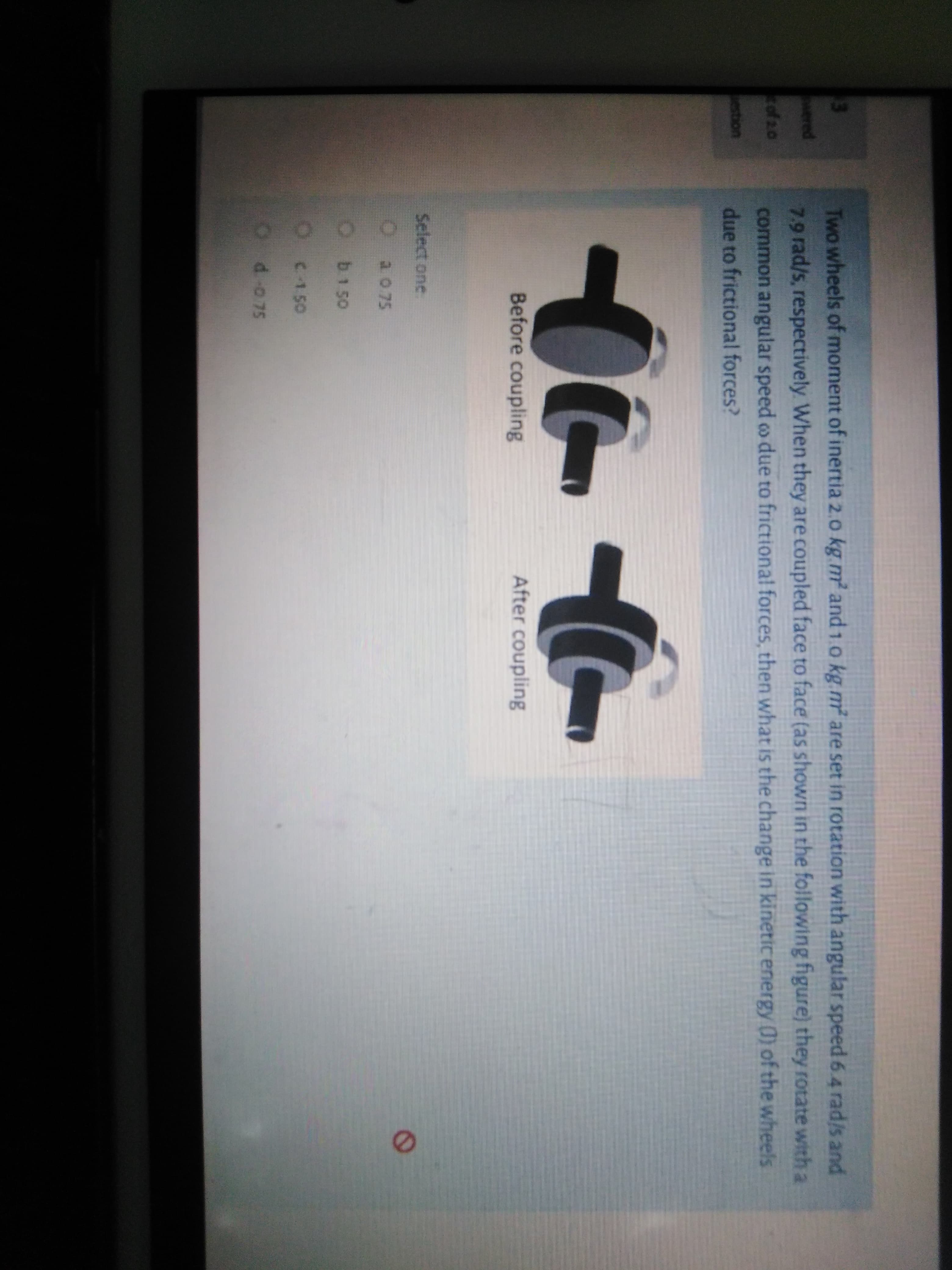 Two wheels of moment of inertia 2.0 kg m and 1.0 kg.m are set in rotation with angular speed 6.4 rad/s and
7.9 rad/s, respectively When they are coupled face to face (as shown in the following figure) they rotate with a
common angular speed o due to frictional forces, then what is the change in kinetic energy 0) of the wheels
due to frictional forces?
