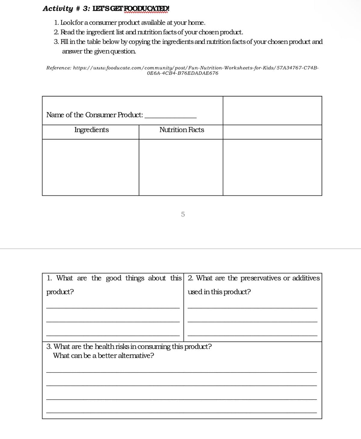 Activity # 3: LETSGETFOODUCATED!
1. Lookfor a consumer product available at your home.
2. Read the ingredient list and nutrition facts of your chosen product.
3. Fill in the table below by copying the ingredients and nutrition facts of your chosen product and
answer the givenquestion.
Reference: https://www.fooducate.com/community/post/Fun-Nutrition-Worksheets-for-Kids/57A34767-C74B-
OE6A-4CB4-B76EDADAE676
Name of the Consumer Product:
Ingredients
Nutrition Facts
1. What are the good things about this 2. What are the preservatives or additives
product?
used in this product?
3. What are the health risks in consuming this product?
What can be a better alternative?
LO
