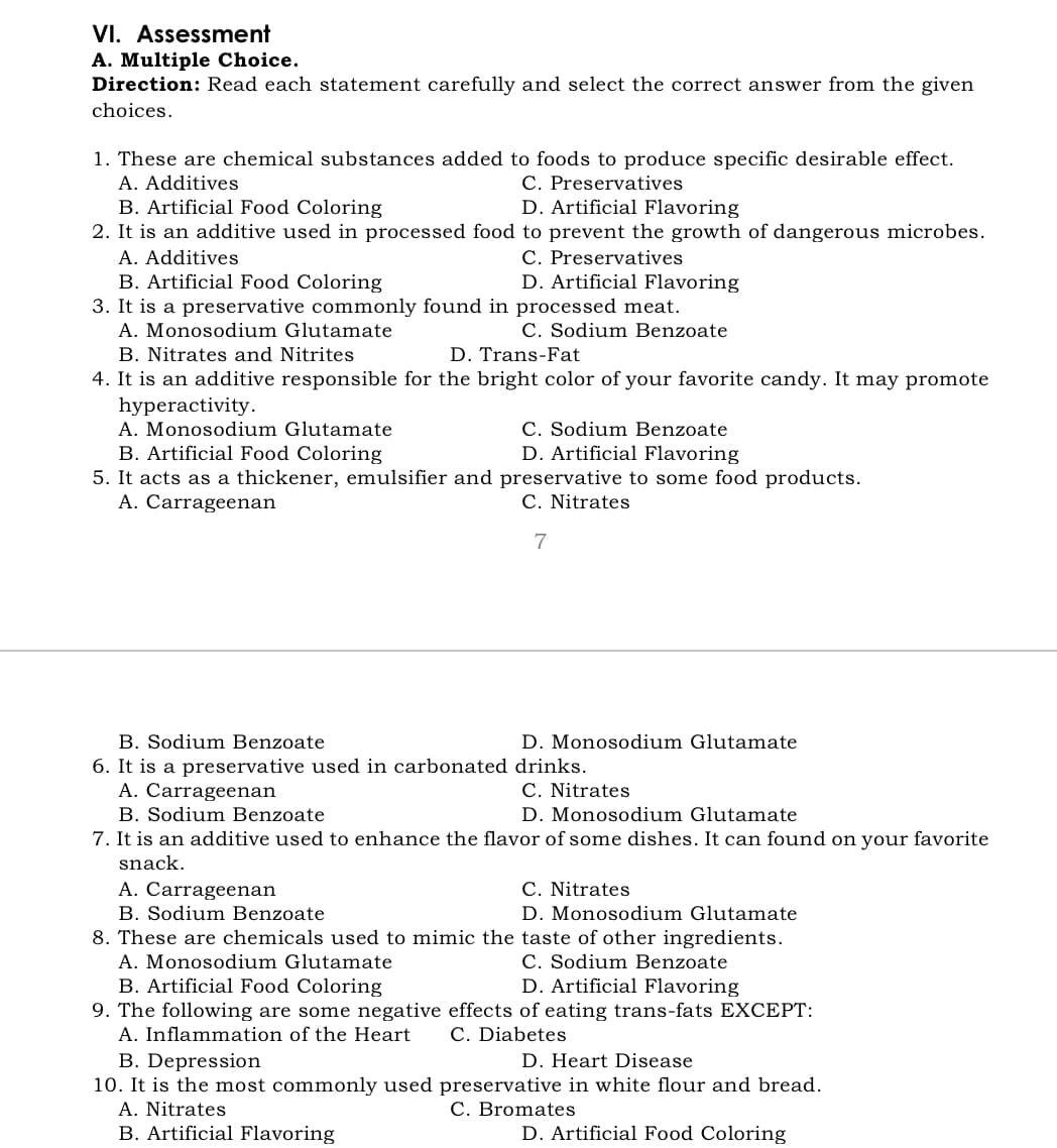 VI. Assessment
A. Multiple Choice.
Direction: Read each statement carefully and select the correct answer from the given
choices.
1. These are chemical substances added to foods to produce specific desirable effect.
A. Additives
B. Artificial Food Coloring
2. It is an additive used in processed food to prevent the growth of dangerous microbes.
A. Additives
B. Artificial Food Coloring
3. It is a preservative commonly found in processed meat.
A. Monosodium Glutamate
B. Nitrates and Nitrites
4. It is an additive responsible for the bright color of your favorite candy. It may promote
hyperactivity.
A. Monosodium Glutamate
B. Artificial Food Coloring
5. It acts as a thickener, emulsifier and preservative to some food products.
A. Carrageenan
C. Preservatives
D. Artificial Flavoring
C. Preservatives
D. Artificial Flavoring
C. Sodium Benzoate
D. Trans-Fat
C. Sodium Benzoate
D. Artificial Flavoring
C. Nitrates
7
B. Sodium Benzoate
6. It is a preservative used in carbonated drinks.
A. Carrageenan
B. Sodium Benzoate
7. It is an additive used to enhance the flavor of some dishes. It can found on your favorite
D. Monosodium Glutamate
C. Nitrates
D. Monosodium Glutamate
snack.
C. Nitrates
A. Carrageenan
B. Sodium Benzoate
8. These are chemicals used to mimic the taste of other ingredients.
A. Monosodium Glutamate
B. Artificial Food Coloring
9. The following are some negative effects of eating trans-fats EXCEPT:
A. Inflammation of the Heart
B. Depression
10. It is the most commonly used preservative in white flour and bread.
A. Nitrates
B. Artificial Flavoring
D. Monosodium Glutamate
C. Sodium Benzoate
D. Artificial Flavoring
C. Diabetes
D. Heart Disease
C. Bromates
D. Artificial Food Coloring
