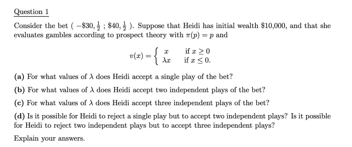 Question 1
Consider the bet ( −$30, 1; $40,1). Suppose that Heidi has initial wealth $10,000, and that she
evaluates gambles according to prospect theory with π(p) = p and
v(x) = {
X
Xx
if x ≥ 0
if x ≤ 0.
(a) For what values of λ does Heidi accept a single play of the bet?
(b) For what values of λ does Heidi accept two independent plays of the bet?
(c) For what values of λ does Heidi accept three independent plays of the bet?
(d) Is it possible for Heidi to reject a single play but to accept two independent plays? Is it possible
for Heidi to reject two independent plays but to accept three independent plays?
Explain your answers.