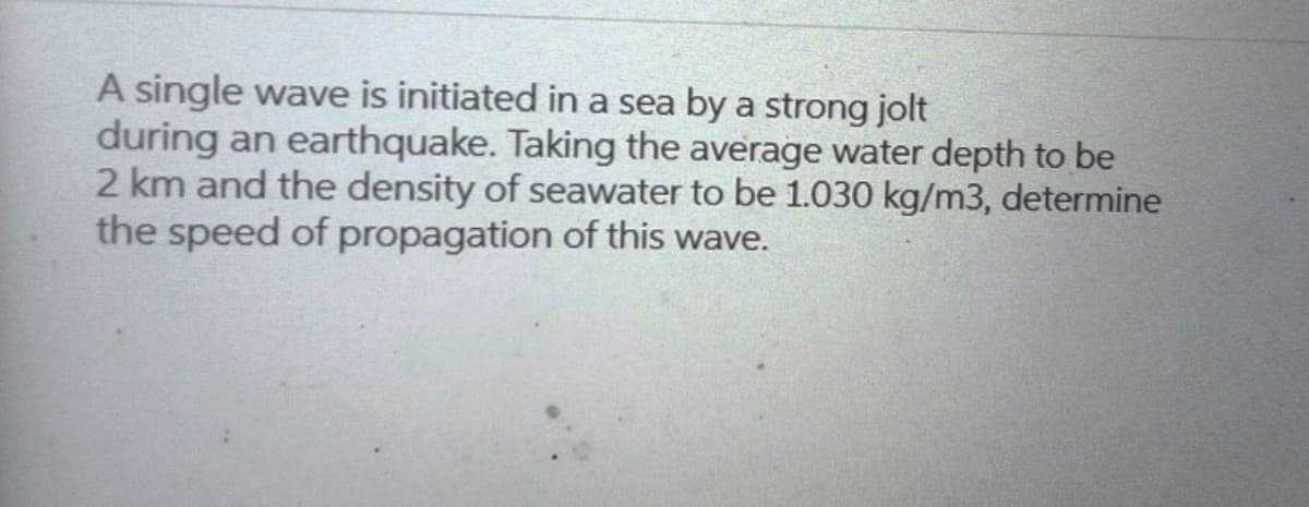 A single wave is initiated in a sea by a strong jolt
during an earthquake. Taking the average water depth to be
2 km and the density of seawater to be 1.030 kg/m3, determine
the speed of propagation of this wave.