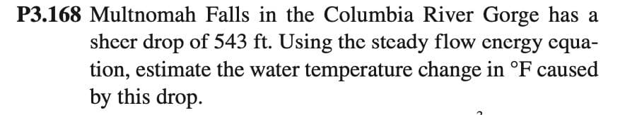 P3.168 Multnomah Falls in the Columbia River Gorge has a
sheer drop of 543 ft. Using the steady flow energy equa-
tion, estimate the water temperature change in °F caused
by this drop.