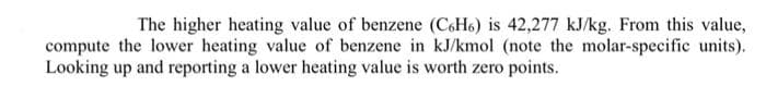 The higher heating value of benzene (C6H6) is 42,277 kJ/kg. From this value,
compute the lower heating value of benzene in kJ/kmol (note the molar-specific units).
Looking up and reporting a lower heating value is worth zero points.