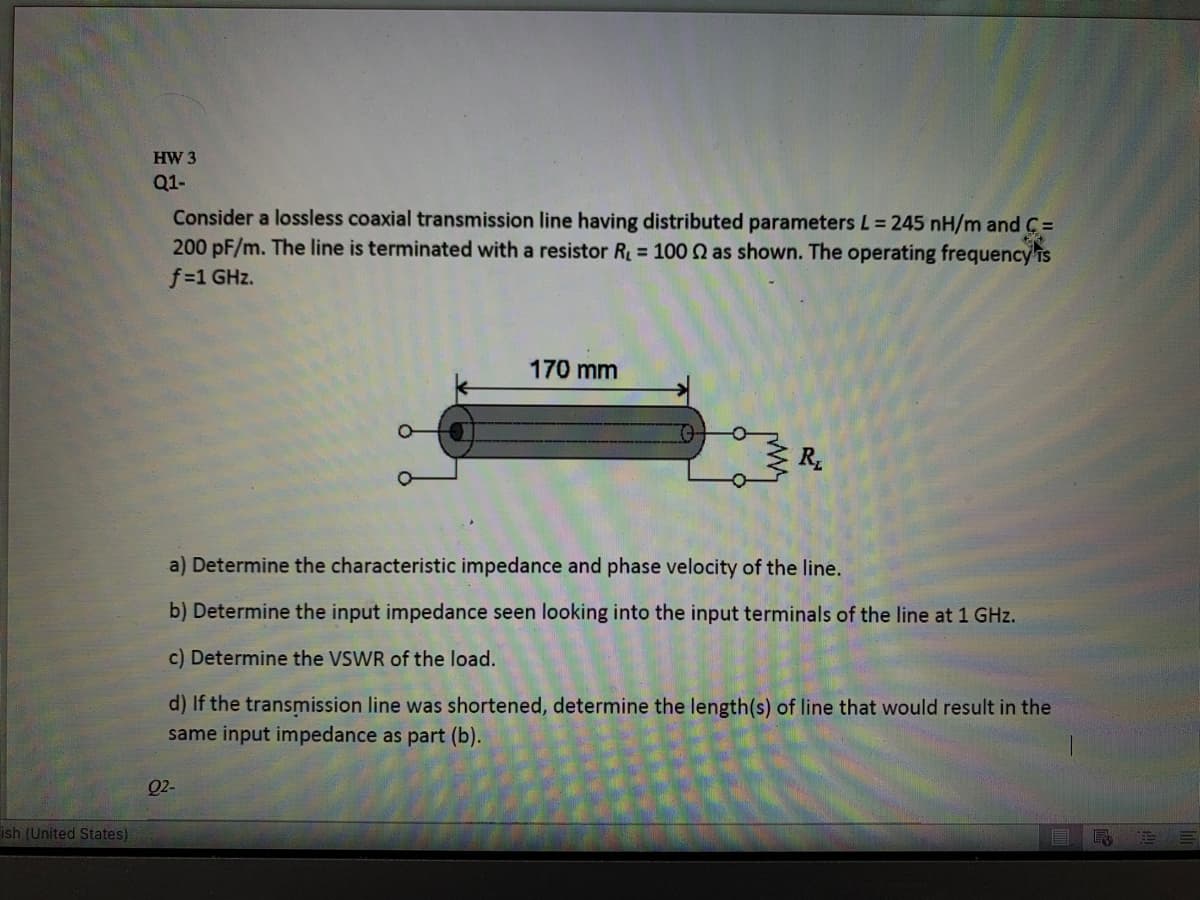 HW 3
Q1-
Consider a lossless coaxial transmission line having distributed parameters L= 245 nH/m and C =
200 pF/m. The line is terminated with a resistor R 100 as shown. The operating frequency'is
f-1 GHz.
170 mm
R
a) Determine the characteristic impedance and phase velocity of the line.
b) Determine the input impedance seen looking into the input terminals of the line at 1 GHz.
c) Determine the VSWR of the load.
d) If the transmission line was shortened, determine the length(s) of line that would result in the
same input impedance as part (b).
Q2-
ish (United States)
