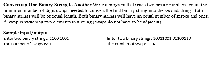 Converting One Binary String to Another Write a program that reads two binary numbers, count the
minimum number of digit-swaps needed to convert the first binary string into the second string. Both
binary strings will be of equal length. Both binary strings will have an equal number of zeroes and ones.
A swap is switching two elements in a string (swaps do not have to be adjacent).
Sample input/output:
Enter two binary strings: 1100 1001
The number of swaps is: 1
Enter two binary strings: 10011001 01100110
The number of swaps is: 4
