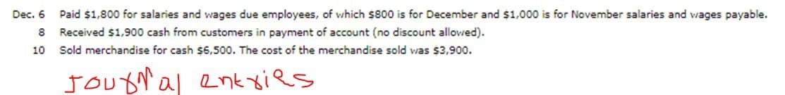 Dec. 6
Paid $1,800 for salaries and wages due employees, of which $800 is for December and $1,000 is for November salaries and wages payable.
8
Received $1,900 cash from customers in payment of account (no discount allowed).
10
Sold merchandise for cash $6500. The cost of the merchandise sold was $3,900.
Jougal enk xies
