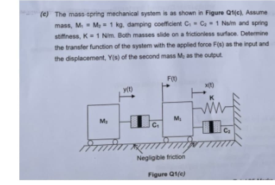 (c) The mass spring mechanical system is as shown in Figure Q1(c), Assume
mass, M, = M; = 1 kg, damping coefficient C, = C2 = 1 Ns/m and spring
stiffness, K =1 N/m. Both masses slide on a frictionless surface. Determine
the transfer function of the system with the applied force F(s) as the input and
the displacement, Y(s) of the second mass M2 as the output.
F(t)
x(t)
T.
(1)A
M
C2
Negligible friction
Figure Q1(c)
