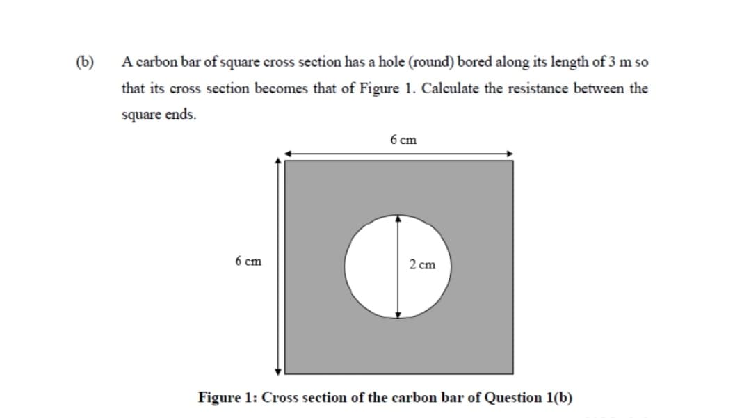 (b)
A carbon bar of square cross section has a hole (round) bored along its length of 3 m so
that its cross section becomes that of Figure 1. Calculate the resistance between the
square ends.
6 ст
6 cm
2 cm
Figure 1: Cross section of the carbon bar of Question 1(b)
