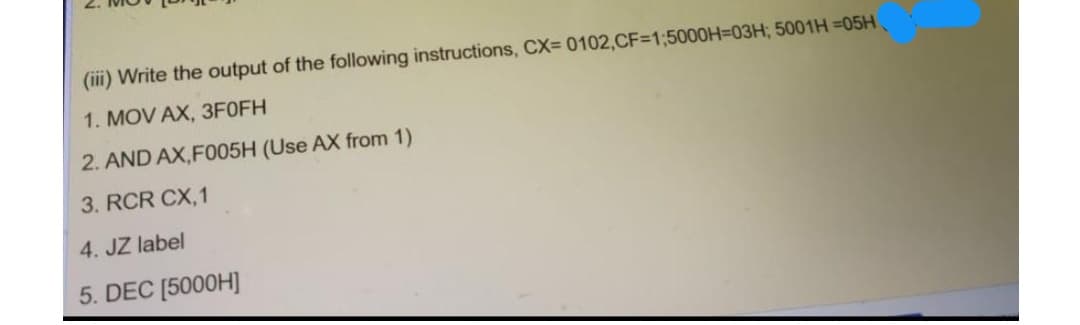 (iii) Write the output of the following instructions, CX= 0102,CF=1;5000H=03H; 5001H =05H
1. MOV AX, 3F0FH
2. AND AX,FO05H (Use AX from 1)
3. RCR CX,1
4. JZ label
5. DEC [5000H]
