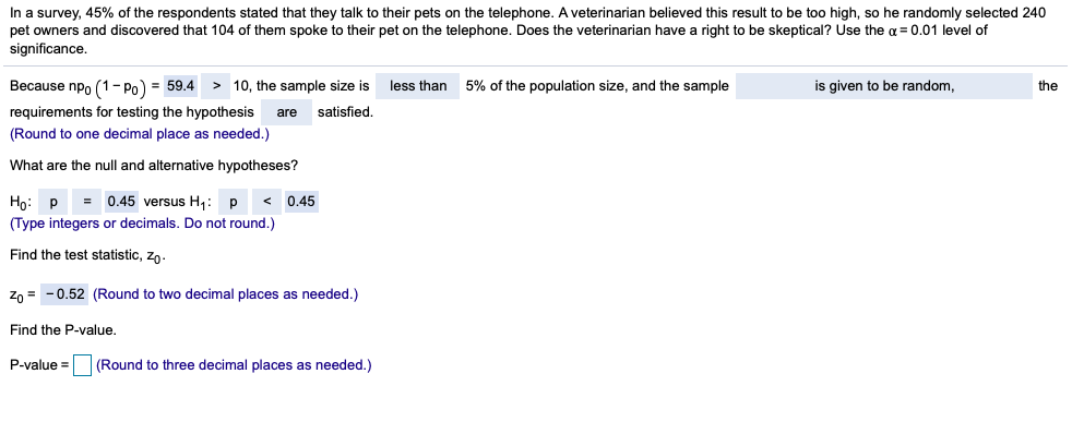 In a survey, 45% of the respondents stated that they talk to their pets on the telephone. A veterinarian believed this result to be too high, so he randomly selected 240
pet owners and discovered that 104 of them spoke to their pet on the telephone. Does the veterinarian have a right to be skeptical? Use the a = 0.01 level of
significance.
Because npo (1- Po) = 59.4
> 10, the sample size is
less than
5% of the population size, and the sample
is given to be random,
the
requirements for testing the hypothesis
satisfied.
are
(Round to one decimal place as needed.)
What are the null and alternative hypotheses?
Họ: p = 0.45 versus H,: p
0.45
(Type integers or decimals. Do not round.)
Find the test statistic, zn.
zn = - 0.52 (Round to two decimal places as needed.)
Find the P-value.
P-value =
(Round to three decimal places as needed.)
