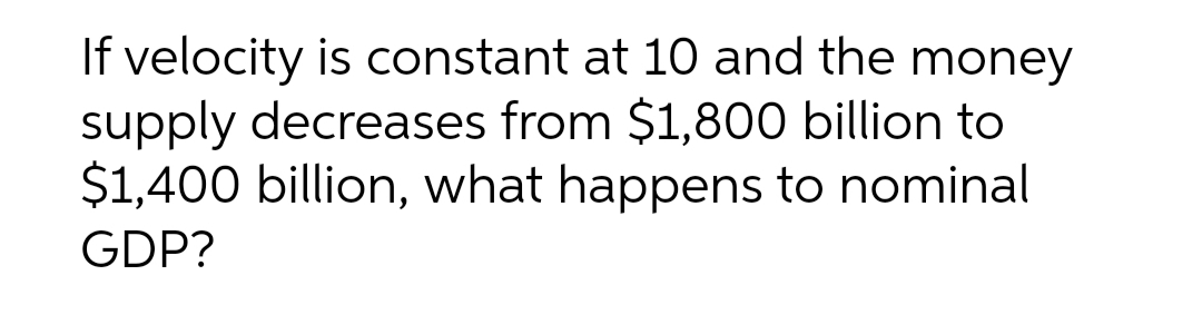 If velocity is constant at 10 and the money
supply decreases from $1,800 billion to
$1,400 billion, what happens to nominal
GDP?
