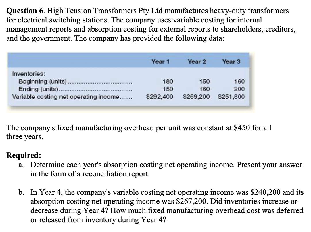 Question 6. High Tension Transformers Pty Ltd manufactures heavy-duty transformers
for electrical switching stations. The company uses variable costing for internal
management reports and absorption costing for external reports to shareholders, creditors,
and the government. The company has provided the following data:
Inventories:
Beginning (units).
Ending (units)...
Variable costing net operating income.
Year 1
180
150
$292,400
Year 2
Year 3
150
160
160
200
$269,200 $251,800
The company's fixed manufacturing overhead per unit was constant at $450 for all
three years.
Required:
a. Determine each year's absorption costing net operating income. Present your answer
in the form of a reconciliation report.
b. In Year 4, the company's variable costing net operating income was $240,200 and its
absorption costing net operating income was $267,200. Did inventories increase or
decrease during Year 4? How much fixed manufacturing overhead cost was deferred
or released from inventory during Year 4?