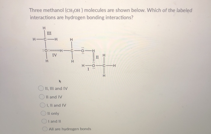 Three methanol (CH,OH) molecules are shown below. Which of the labeled
interactions are hydrogen bonding interactions?
H
#H
:O:H
IV
H
H
HIC-H
H
:O:
II, III and IV
II and IV
OI, II and IV
Il only
I and II
All are hydrogen bonds
In: 0:
I
H
-H
