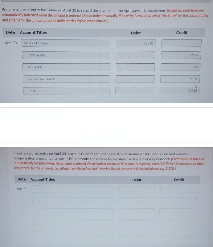 Prepare a journal entry for Culver on April 30 to record the payment of the April payroll to employees. (Credit account titles are
automatically indented when the amount is entered. Do not indent manually. If no entry is required, select "No Entry" for the account titles
and enter O for the amounts. List all debit entries before credit entries.)
Date Account Titles
Apr. 30
Salaries Expense
Date
CPP Payable
Apr. 30
El Payable.
Income Tax Payable
Cash
Debit
Account Titles
48300
Debit
Credit
Prepare a journal entry on April 30 to accrue Culver's employer payroll costs. Assume that Culver is assessed workers'
compensation premiums at a rate of 1% per month and accrues for vacation pay at a rate of 4% per month. (Credit account titles are
automatically indented when the amount is entered. Do not indent manually. If no entry is required, select "No Entry" for the account titles
and enter O for the amounts. List all debit entries before credit entries. Round answers to 0 decimal places, e.g. 5,276.)
2632
Credit
763
9181
35724