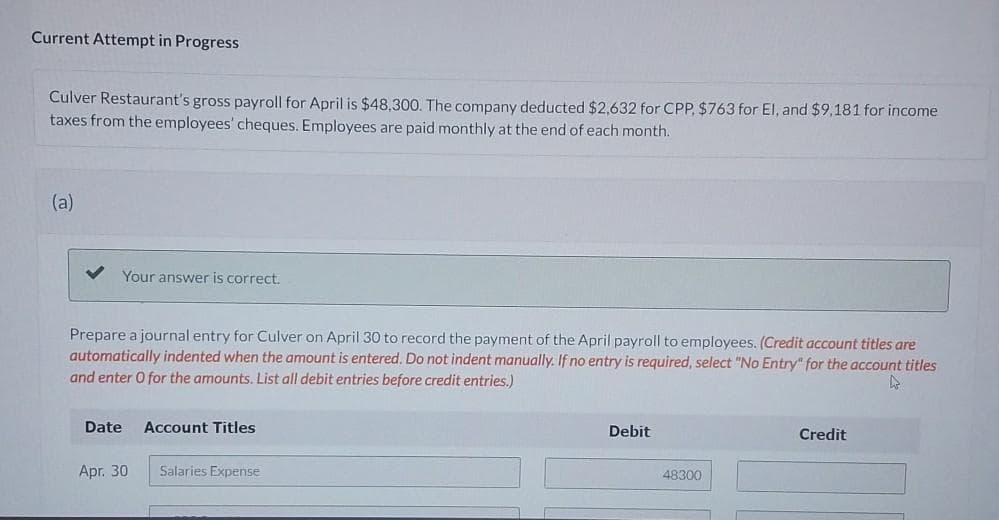 Current Attempt in Progress
Culver Restaurant's gross payroll for April is $48,300. The company deducted $2,632 for CPP, $763 for El, and $9,181 for income
taxes from the employees' cheques. Employees are paid monthly at the end of each month.
(a)
Your answer is correct.
Prepare a journal entry for Culver on April 30 to record the payment of the April payroll to employees. (Credit account titles are
automatically indented when the amount is entered. Do not indent manually. If no entry is required, select "No Entry" for the account titles
and enter O for the amounts. List all debit entries before credit entries.)
k
Date
Apr. 30
Account Titles
Salaries Expense
Debit
48300
Credit