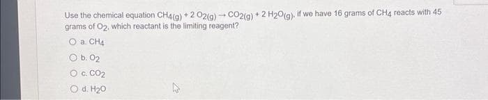 Use the chemical equation CH4(g) +2 02(g) - CO2(g) + 2 H2O(g), if we have 16 grams of CH4 reacts with 45
grams of O2, which reactant is the limiting reagent?
a. CH4
O b. 02
O C. CO₂
O d. H₂O