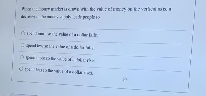 When the money market is drawn with the value of money on the vertical axis, a
decrease in the money supply leads people to
O spend more so the value of a dollar falls.
spend less so the value of a dollar falls.
O spend more so the value of a dollar rises.
spend less so the value of a dollar rises.
W