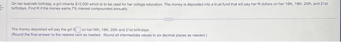 On her twelveth birthday, a girl inherits $12,000 which is to be used for her college education. The money is deposited into a trust fund that will pay her R dollars on her 18th 19th, 20th, and 21st
birthdays. Find R if the money earns 7% interest compounded annually.
The money deposited will pay the girl on her10th, 10th, 20th and 21st birthdays
(Round the final answer to the nearest cent as needed. Round all intermediate values to six decimal places as needed.)