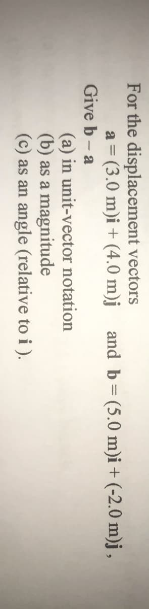 For the displacement vectors
a = (3.0 m)i + (4.0 m)j
Give b - a
and b= (5.0 m)i + (-2.0 m)j ,
(a) in unit-vector notation
(b) as a magnitude
(c) as an angle (relative to i ).
