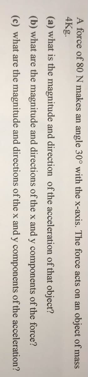 A force of 80N makes an angle 30° with the x-axis. The force acts on an object of mass
4Kg.
(a) what is the magnitude and direction of the acceleration of that object?
(b) what are the magnitude and directions of the x and y components of the force?
(c) what are the magnitude and directions of the x and y components of the acceleration?
